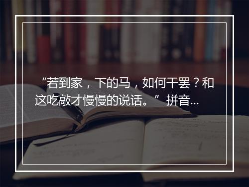 “若到家，下的马，如何干罢？和这吃敲才慢慢的说话。”拼音出处和意思