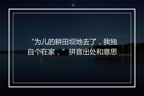 “为儿的耕田坝地去了，我独自个在家，”拼音出处和意思