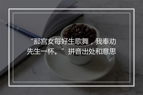 “那宫女每好生歌舞，我奉劝先生一杯。”拼音出处和意思