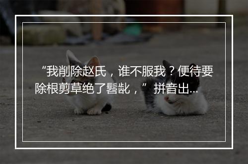 “我削除赵氏，谁不服我？便待要除根剪草绝了髫龀，”拼音出处和意思