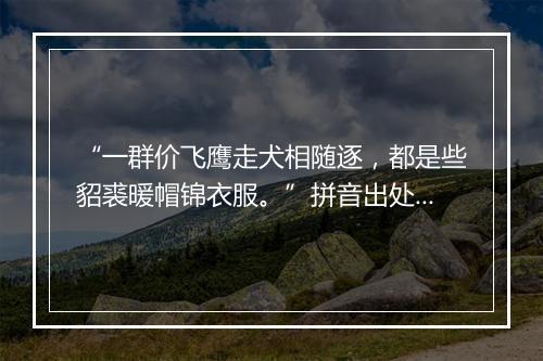 “一群价飞鹰走犬相随逐，都是些貂裘暖帽锦衣服。”拼音出处和意思