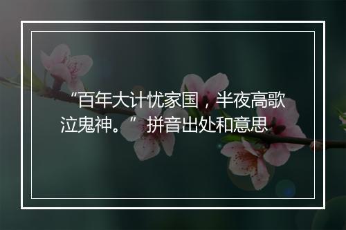 “百年大计忧家国，半夜高歌泣鬼神。”拼音出处和意思