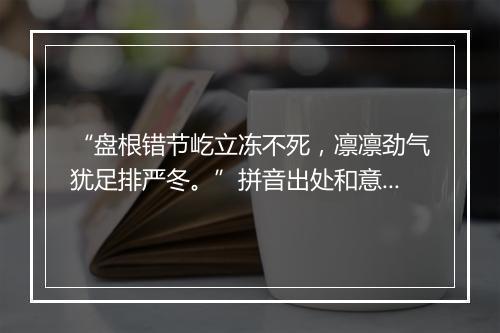 “盘根错节屹立冻不死，凛凛劲气犹足排严冬。”拼音出处和意思