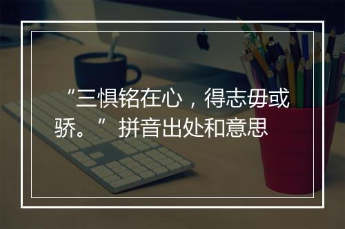 “三惧铭在心，得志毋或骄。”拼音出处和意思