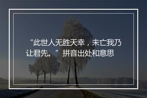 “此世人无胜天幸，未亡我乃让君先。”拼音出处和意思