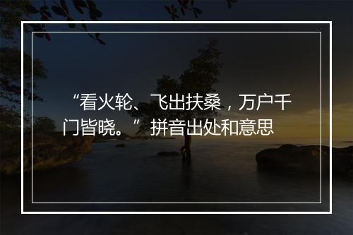 “看火轮、飞出扶桑，万户千门皆晓。”拼音出处和意思