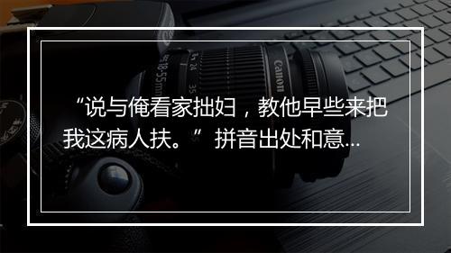 “说与俺看家拙妇，教他早些来把我这病人扶。”拼音出处和意思