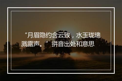 “月眉隐约含云致，水玉珑璁溅露声。”拼音出处和意思