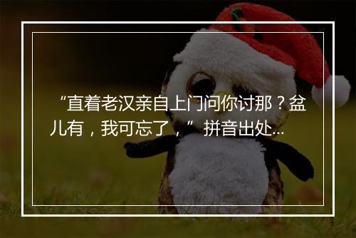 “直着老汉亲自上门问你讨那？盆儿有，我可忘了，”拼音出处和意思