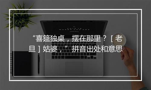 “喜筵独桌，摆在那里？［老旦］姑婆，”拼音出处和意思