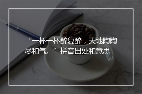 “一杯一杯醉复醉，天地陶陶尽和气。”拼音出处和意思