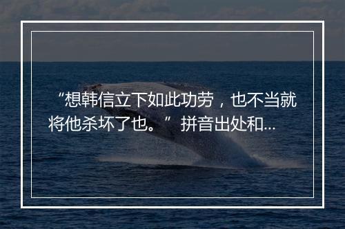 “想韩信立下如此功劳，也不当就将他杀坏了也。”拼音出处和意思