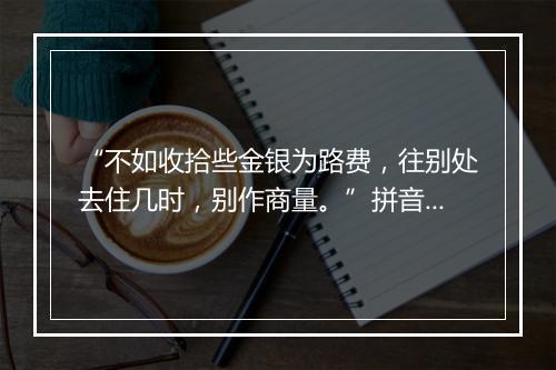 “不如收拾些金银为路费，往别处去住几时，别作商量。”拼音出处和意思