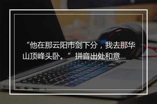 “他在那云阳市剑下分，我去那华山顶峰头卧。”拼音出处和意思