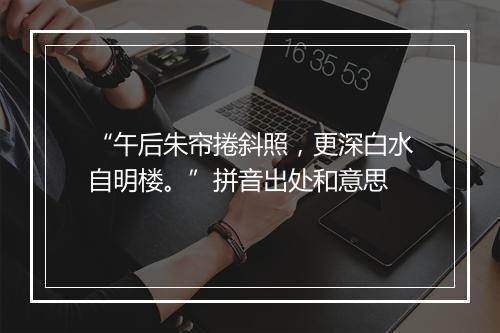 “午后朱帘捲斜照，更深白水自明楼。”拼音出处和意思