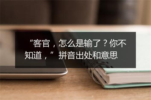 “客官，怎么是输了？你不知道，”拼音出处和意思