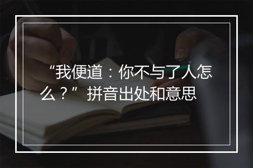 “我便道：你不与了人怎么？”拼音出处和意思