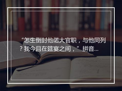 “怎生倒封他偌大官职，与他同列？我今且在筵宴之间，”拼音出处和意思