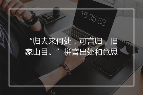 “归去来何处，可言归，旧家山目。”拼音出处和意思