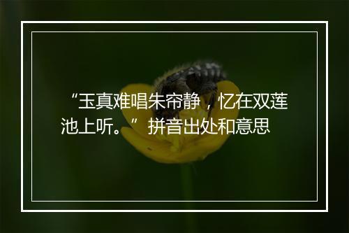 “玉真难唱朱帘静，忆在双莲池上听。”拼音出处和意思