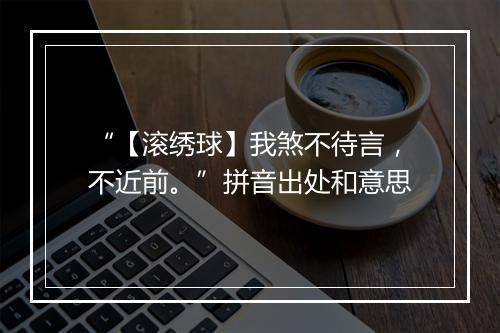 “【滚绣球】我煞不待言，不近前。”拼音出处和意思