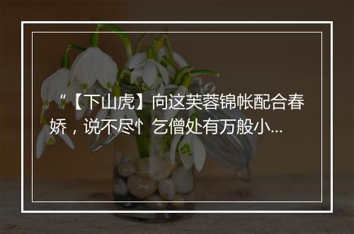 “【下山虎】向这芙蓉锦帐配合春娇，说不尽忄乞僧处有万般小巧。”拼音出处和意思