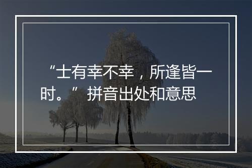 “士有幸不幸，所逢皆一时。”拼音出处和意思