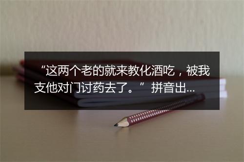 “这两个老的就来教化酒吃，被我支他对门讨药去了。”拼音出处和意思