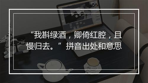 “我斟绿酒，卿倚红腔，且慢归去。”拼音出处和意思