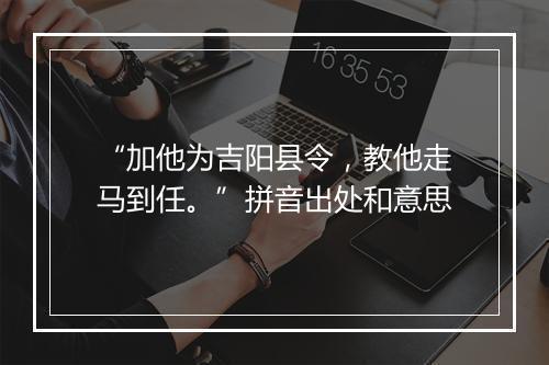 “加他为吉阳县令，教他走马到任。”拼音出处和意思