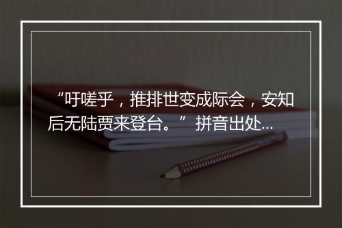 “吁嗟乎，推排世变成际会，安知后无陆贾来登台。”拼音出处和意思