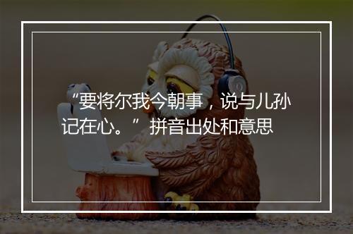 “要将尔我今朝事，说与儿孙记在心。”拼音出处和意思