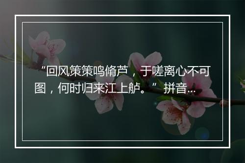 “回风策策鸣脩芦，于嗟离心不可图，何时归来江上舻。”拼音出处和意思