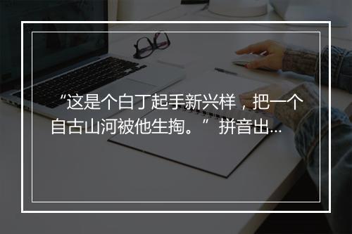 “这是个白丁起手新兴样，把一个自古山河被他生掏。”拼音出处和意思