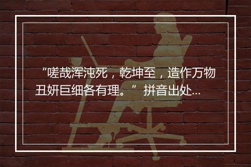 “嗟哉浑沌死，乾坤至，造作万物丑妍巨细各有理。”拼音出处和意思