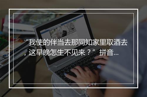 “我使的伴当去那同知家里取酒去，这早晚怎生不见来？”拼音出处和意思