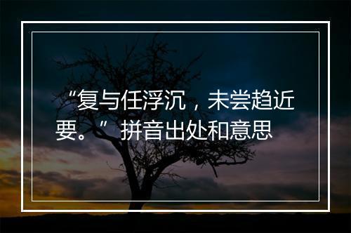 “复与任浮沉，未尝趋近要。”拼音出处和意思