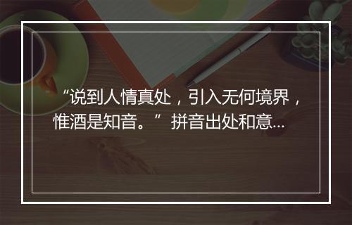 “说到人情真处，引入无何境界，惟酒是知音。”拼音出处和意思