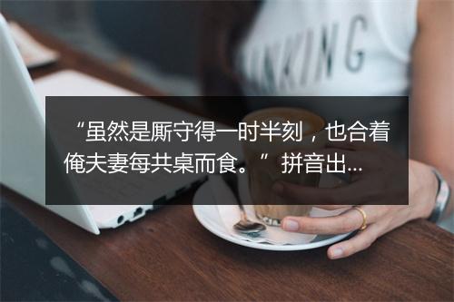 “虽然是厮守得一时半刻，也合着俺夫妻每共桌而食。”拼音出处和意思