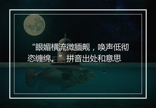 “眼媚横流微腼觍，唤声低彻恣缠绵。”拼音出处和意思