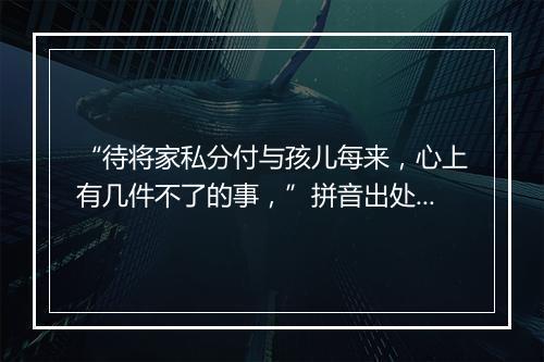 “待将家私分付与孩儿每来，心上有几件不了的事，”拼音出处和意思