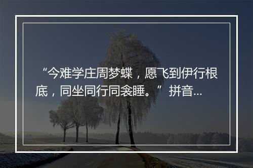 “今难学庄周梦蝶，愿飞到伊行根底，同坐同行同衾睡。”拼音出处和意思