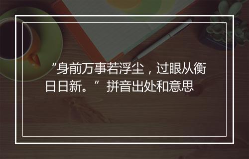 “身前万事若浮尘，过眼从衡日日新。”拼音出处和意思