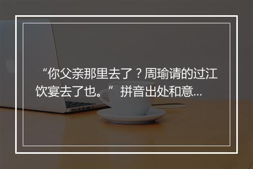 “你父亲那里去了？周瑜请的过江饮宴去了也。”拼音出处和意思