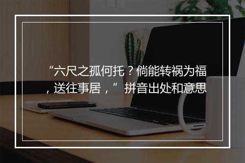 “六尺之孤何托？倘能转祸为福，送往事居，”拼音出处和意思