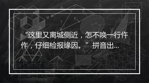 “这里又离城侧近，怎不唤一行仵作，仔细检报缘因。”拼音出处和意思