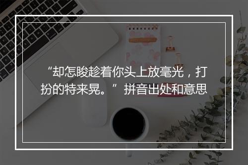 “却怎睃趁着你头上放毫光，打扮的特来晃。”拼音出处和意思