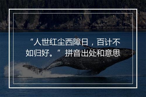 “人世红尘西障日，百计不如归好。”拼音出处和意思