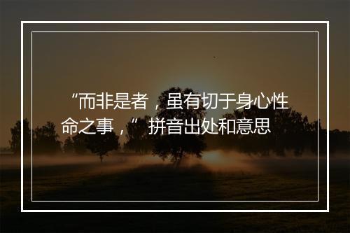 “而非是者，虽有切于身心性命之事，”拼音出处和意思