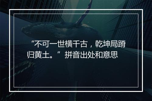 “不可一世横千古，乾坤局蹐归黄土。”拼音出处和意思